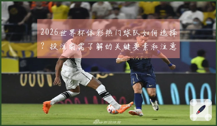 2026世界杯体彩热门球队如何选择？投注前需了解的关键要素和注意事项